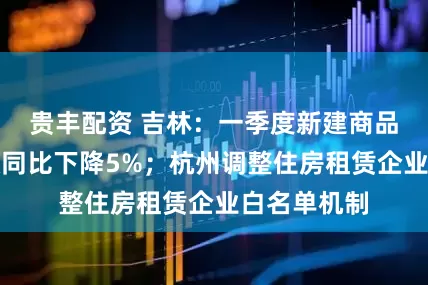 贵丰配资 吉林：一季度新建商品房销售面积同比下降5%；杭州调整住房租赁企业白名单机制