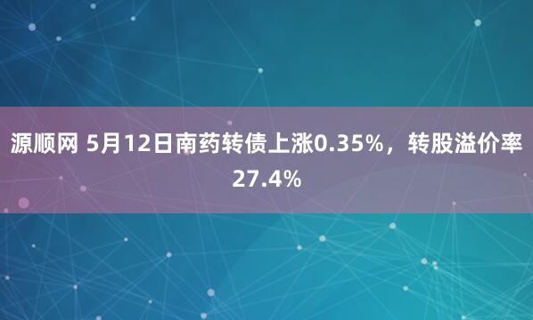 源顺网 5月12日南药转债上涨0.35%，转股溢价率27.4%