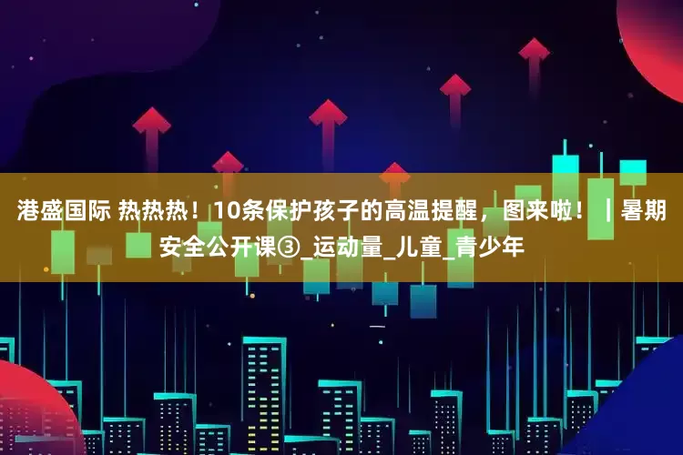 港盛国际 热热热！10条保护孩子的高温提醒，图来啦！｜暑期安全公开课③_运动量_儿童_青少年