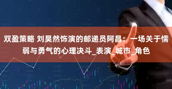 双盈策略 刘昊然饰演的邮递员阿昌：一场关于懦弱与勇气的心理决斗_表演_城市_角色