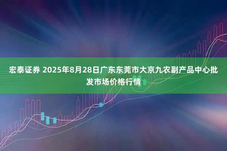 宏泰证券 2025年8月28日广东东莞市大京九农副产品中心批发市场价格行情