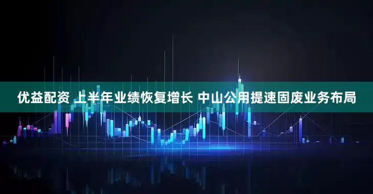 优益配资 上半年业绩恢复增长 中山公用提速固废业务布局