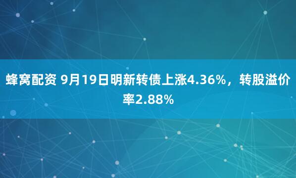 蜂窝配资 9月19日明新转债上涨4.36%，转股溢价率2.88%