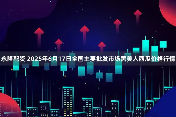 永隆配资 2025年6月17日全国主要批发市场黑美人西瓜价格行情