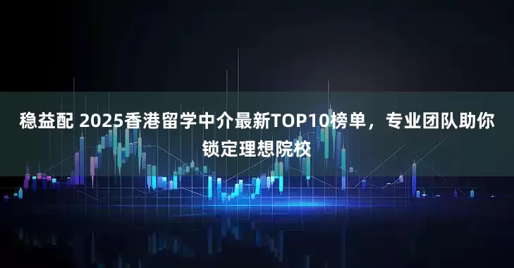 稳益配 2025香港留学中介最新TOP10榜单，专业团队助你锁定理想院校