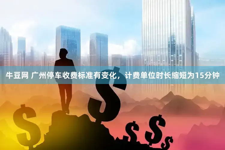 牛豆网 广州停车收费标准有变化，计费单位时长缩短为15分钟