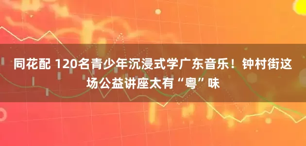 同花配 120名青少年沉浸式学广东音乐！钟村街这场公益讲座太有“粤”味